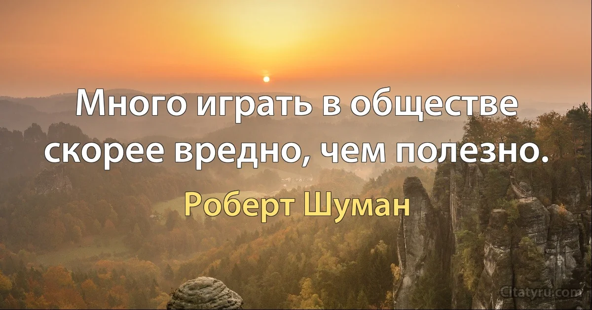 Много играть в обществе скорее вредно, чем полезно. (Роберт Шуман)