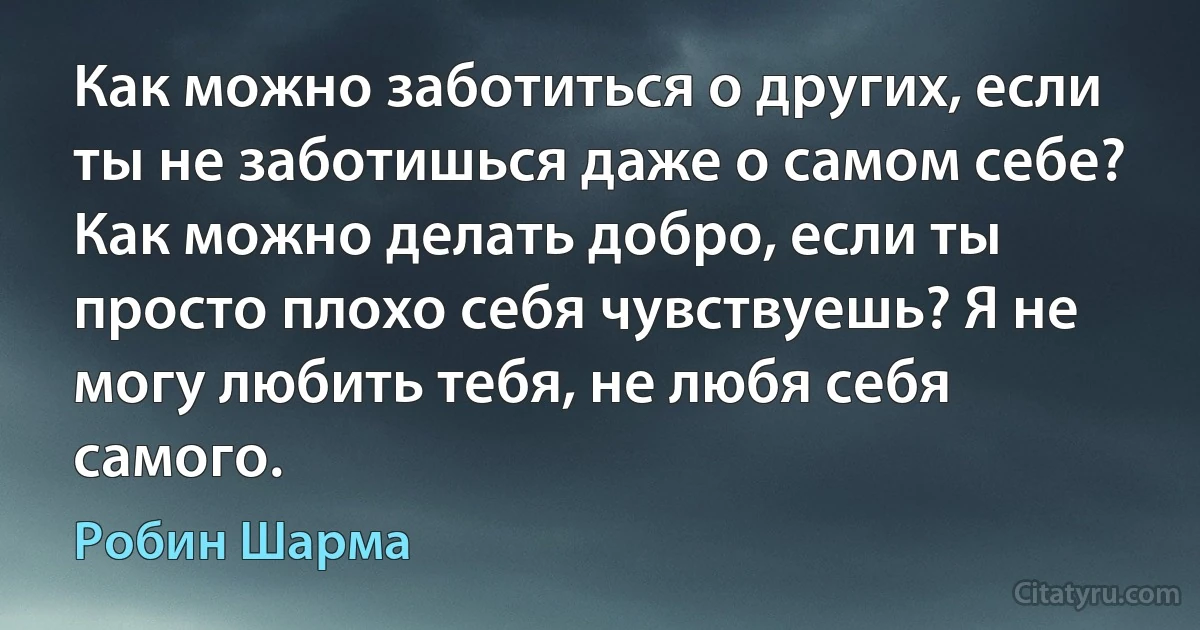 Как можно заботиться о других, если ты не заботишься даже о самом себе? Как можно делать добро, если ты просто плохо себя чувствуешь? Я не могу любить тебя, не любя себя самого. (Робин Шарма)