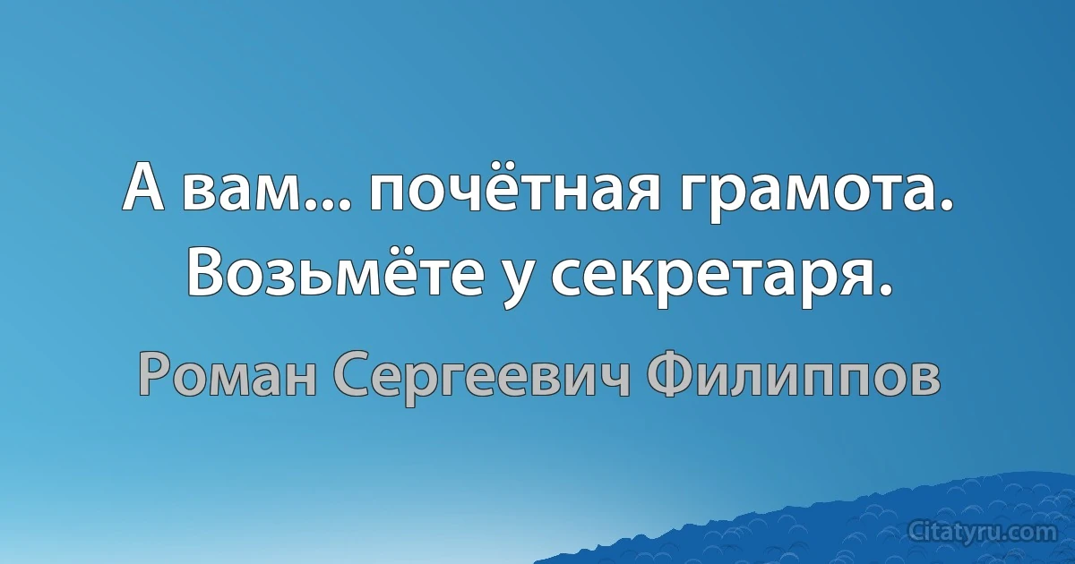 А вам... почётная грамота. Возьмёте у секретаря. (Роман Сергеевич Филиппов)