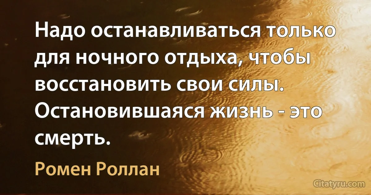 Надо останавливаться только для ночного отдыха, чтобы восстановить свои силы. Остановившаяся жизнь - это смерть. (Ромен Роллан)