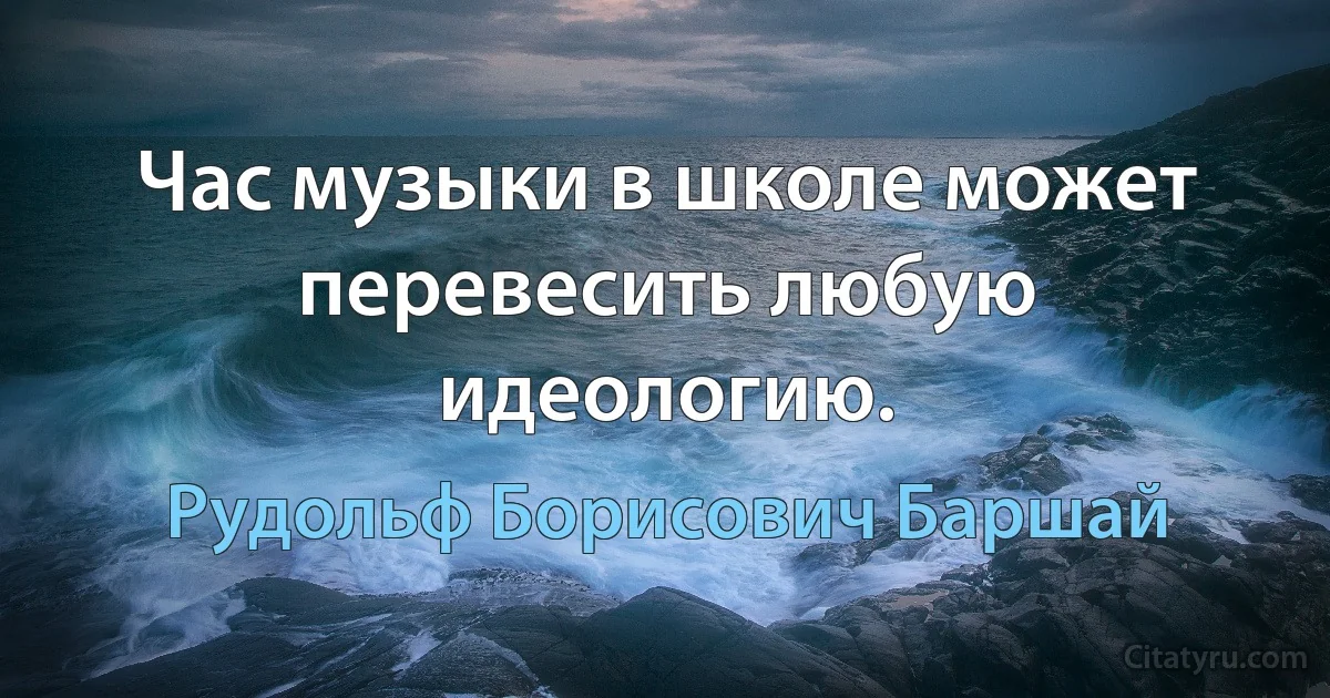 Час музыки в школе может перевесить любую идеологию. (Рудольф Борисович Баршай)