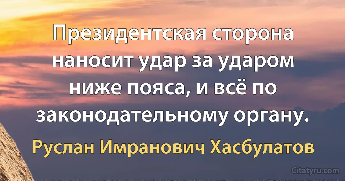 Президентская сторона наносит удар за ударом ниже пояса, и всё по законодательному органу. (Руслан Имранович Хасбулатов)