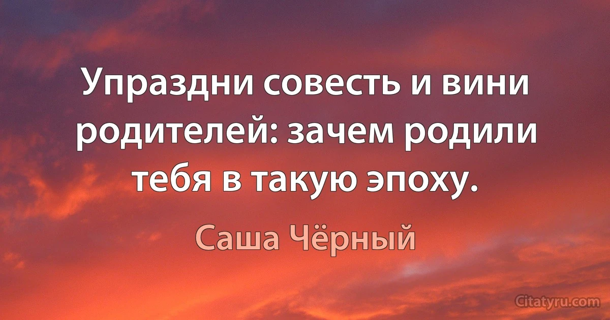 Упраздни совесть и вини родителей: зачем родили тебя в такую эпоху. (Саша Чёрный)