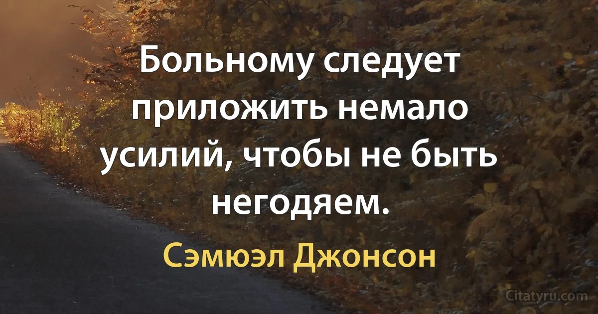 Больному следует приложить немало усилий, чтобы не быть негодяем. (Сэмюэл Джонсон)