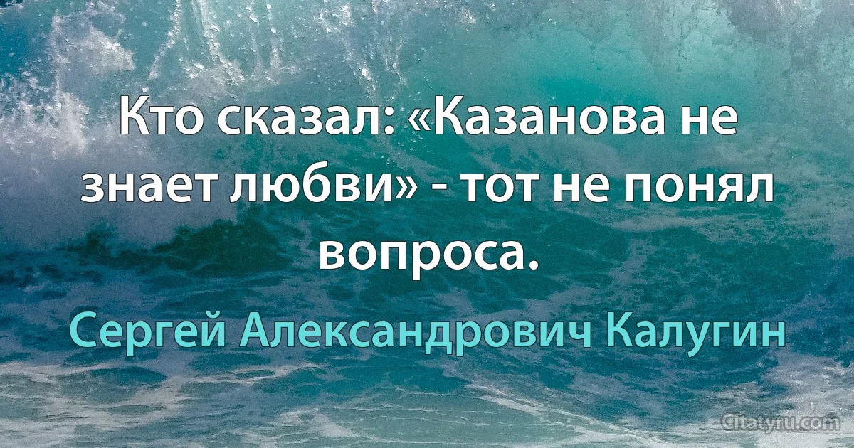 Кто сказал: «Казанова не знает любви» - тот не понял вопроса. (Сергей Александрович Калугин)