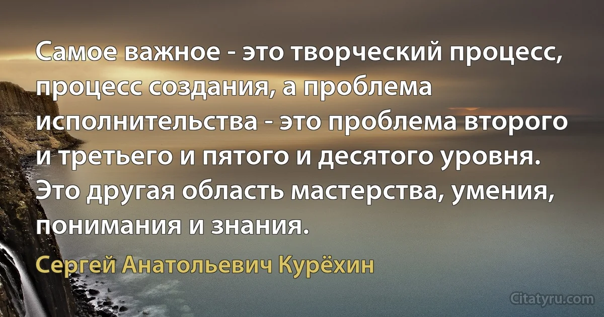 Самое важное - это творческий процесс, процесс создания, а проблема исполнительства - это проблема второго и третьего и пятого и десятого уровня. Это другая область мастерства, умения, понимания и знания. (Сергей Анатольевич Курёхин)