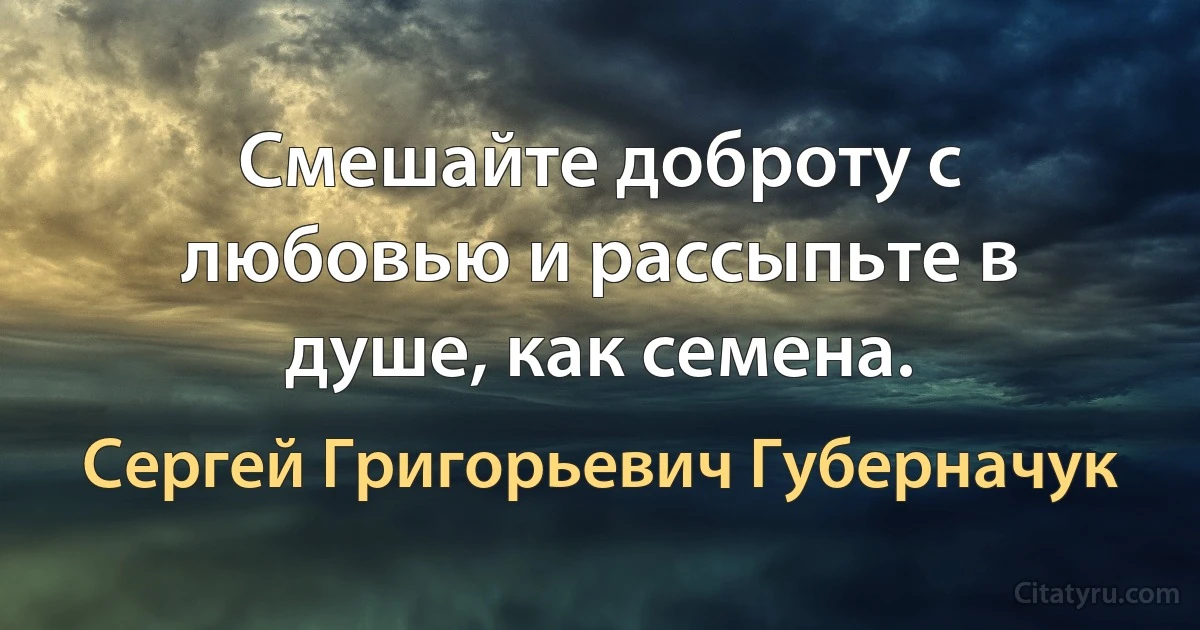 Смешайте доброту с любовью и рассыпьте в душе, как семена. (Сергей Григорьевич Губерначук)