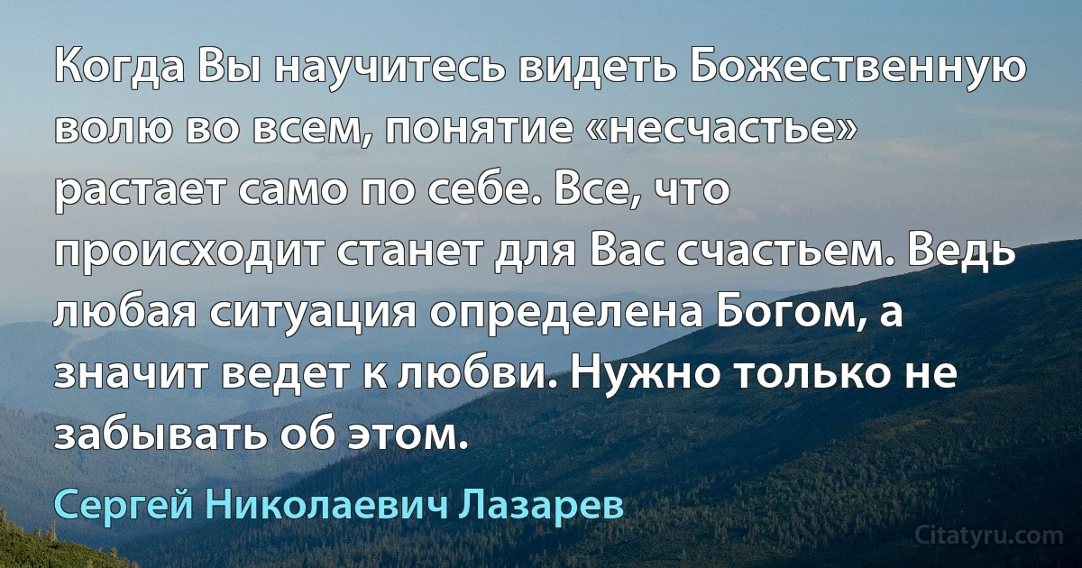 Когда Вы научитесь видеть Божественную волю во всем, понятие «несчастье» растает само по себе. Все, что происходит станет для Вас счастьем. Ведь любая ситуация определена Богом, а значит ведет к любви. Нужно только не забывать об этом. (Сергей Николаевич Лазарев)