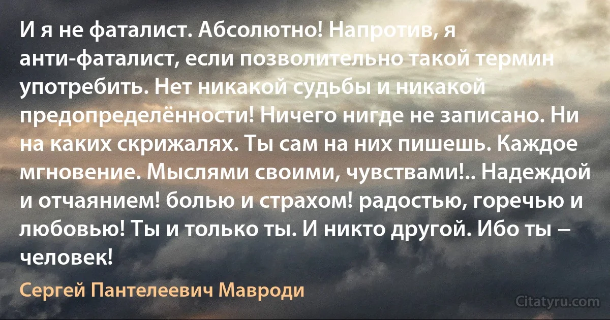 И я не фаталист. Абсолютно! Напротив, я анти-фаталист, если позволительно такой термин употребить. Нет никакой судьбы и никакой предопределённости! Ничего нигде не записано. Ни на каких скрижалях. Ты сам на них пишешь. Каждое мгновение. Мыслями своими, чувствами!.. Надеждой и отчаянием! болью и страхом! радостью, горечью и любовью! Ты и только ты. И никто другой. Ибо ты − человек! (Сергей Пантелеевич Мавроди)