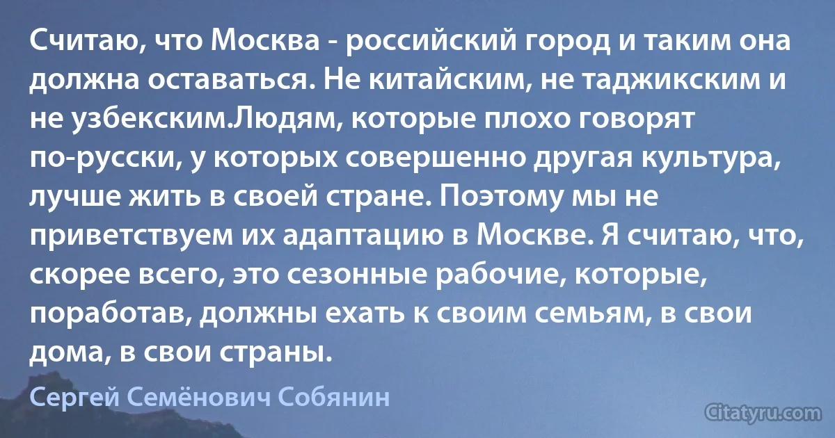 Считаю, что Москва - российский город и таким она должна оставаться. Не китайским, не таджикским и не узбекским.Людям, которые плохо говорят по-русски, у которых совершенно другая культура, лучше жить в своей стране. Поэтому мы не приветствуем их адаптацию в Москве. Я считаю, что, скорее всего, это сезонные рабочие, которые, поработав, должны ехать к своим семьям, в свои дома, в свои страны. (Сергей Семёнович Собянин)