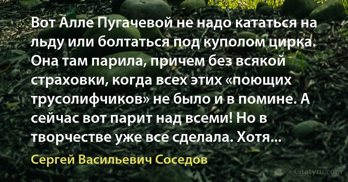 Вот Алле Пугачевой не надо кататься на льду или болтаться под куполом цирка. Она там парила, причем без всякой страховки, когда всех этих «поющих трусолифчиков» не было и в помине. А сейчас вот парит над всеми! Но в творчестве уже все сделала. Хотя... (Сергей Васильевич Соседов)