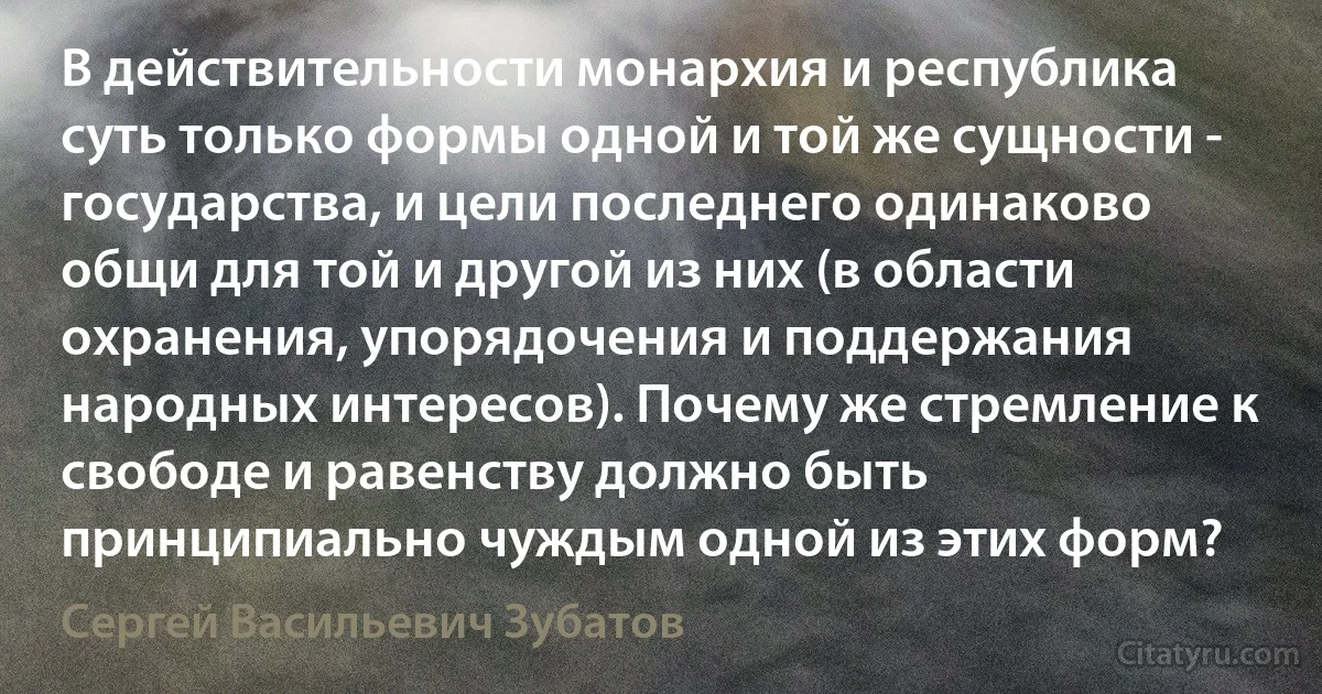 В действительности монархия и республика суть только формы одной и той же сущности - государства, и цели последнего одинаково общи для той и другой из них (в области охранения, упорядочения и поддержания народных интересов). Почему же стремление к свободе и равенству должно быть принципиально чуждым одной из этих форм? (Сергей Васильевич Зубатов)