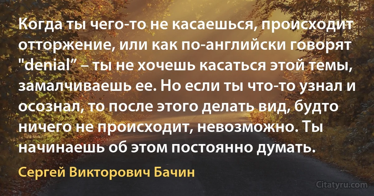 Когда ты чего-то не касаешься, происходит отторжение, или как по-английски говорят "denial” – ты не хочешь касаться этой темы, замалчиваешь ее. Но если ты что-то узнал и осознал, то после этого делать вид, будто ничего не происходит, невозможно. Ты начинаешь об этом постоянно думать. (Сергей Викторович Бачин)