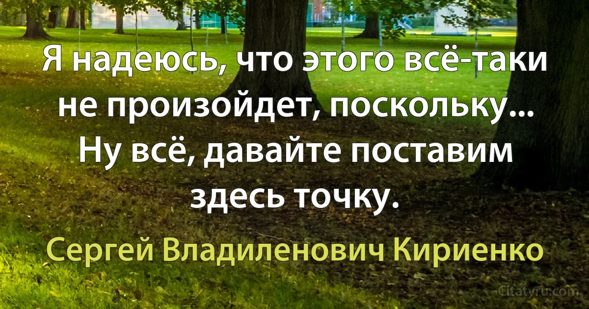 Я надеюсь, что этого всё-таки не произойдет, поскольку... Ну всё, давайте поставим здесь точку. (Сергей Владиленович Кириенко)