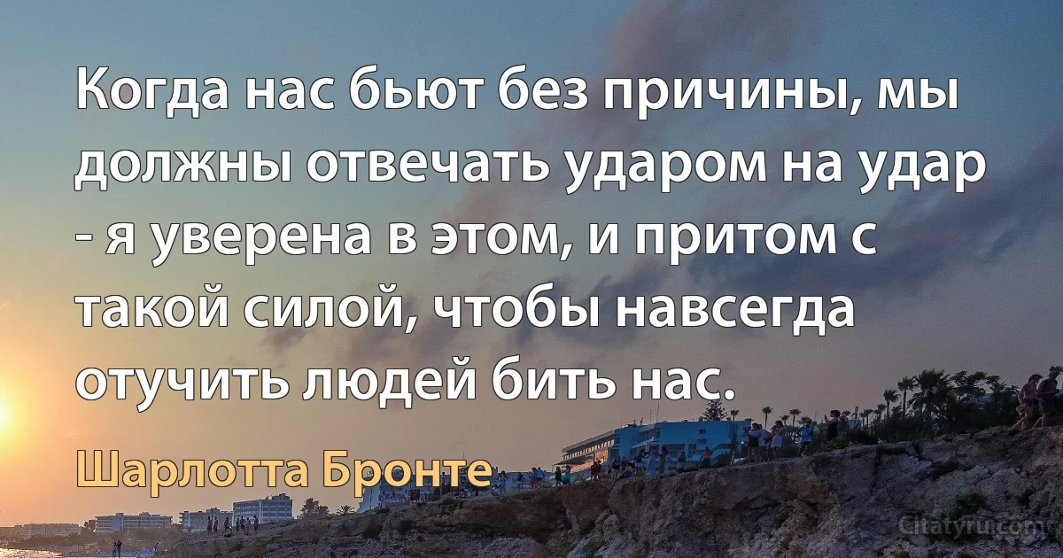 Когда нас бьют без причины, мы должны отвечать ударом на удар - я уверена в этом, и притом с такой силой, чтобы навсегда отучить людей бить нас. (Шарлотта Бронте)