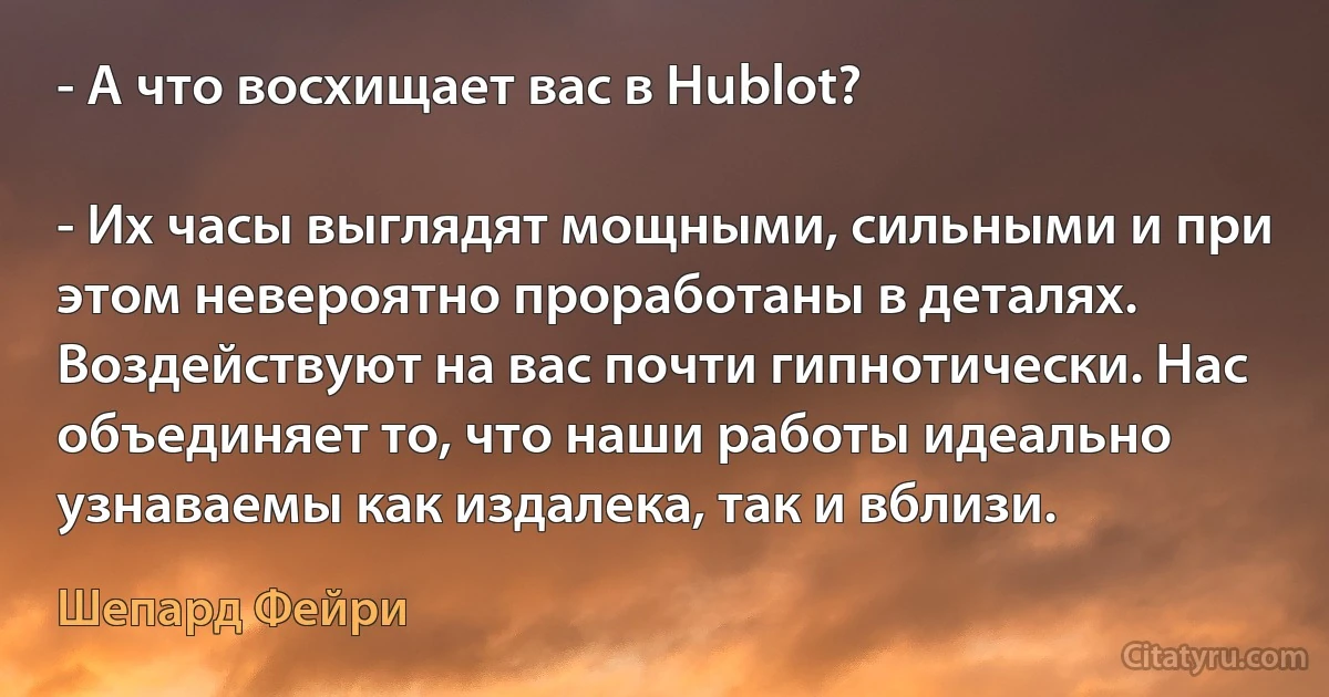 - А что восхищает вас в Hublot?

- Их часы выглядят мощными, сильными и при этом невероятно проработаны в деталях. Воздействуют на вас почти гипнотически. Нас объединяет то, что наши работы идеально узнаваемы как издалека, так и вблизи. (Шепард Фейри)