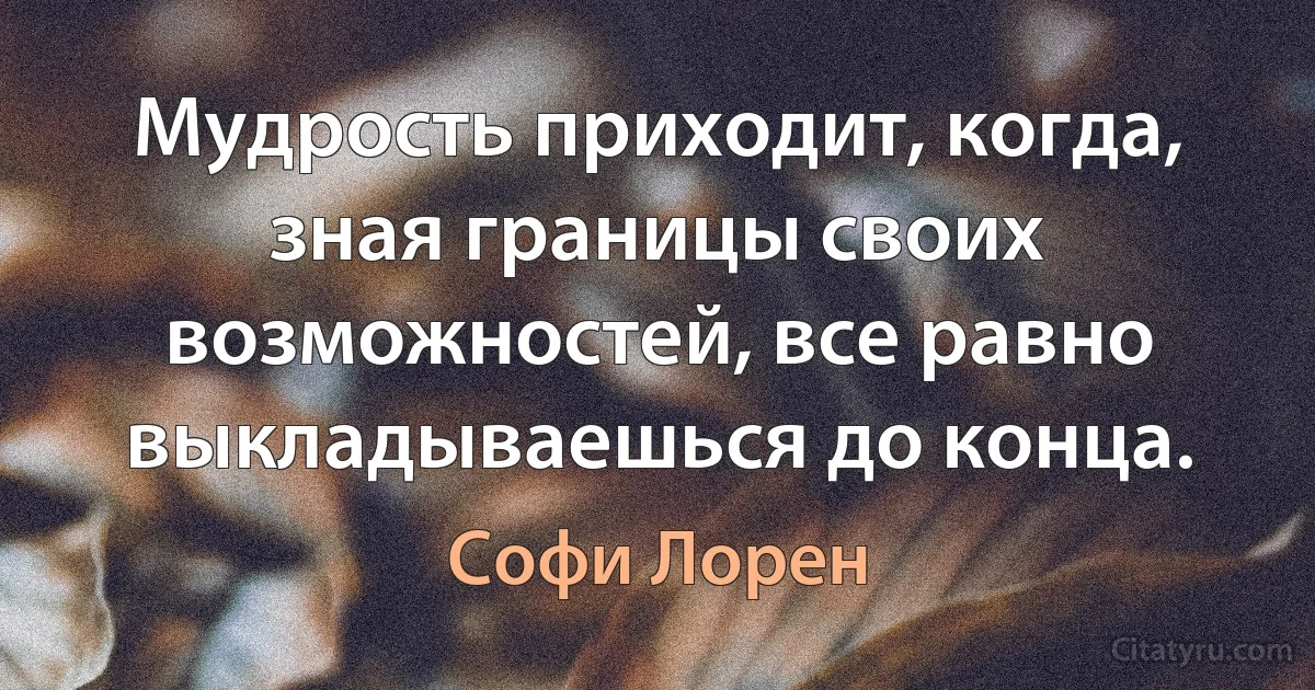 Мудрость приходит, когда, зная границы своих возможностей, все равно выкладываешься до конца. (Софи Лорен)