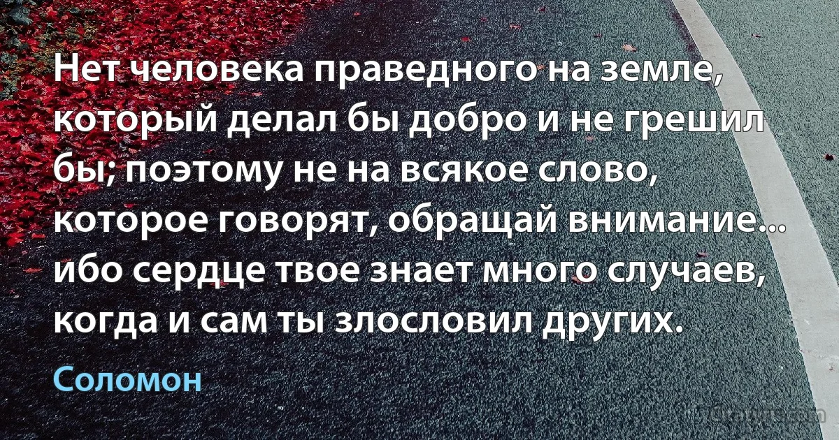 Нет человека праведного на земле, который делал бы добро и не грешил бы; поэтому не на всякое слово, которое говорят, обращай внимание... ибо сердце твое знает много случаев, когда и сам ты злословил других. (Соломон)