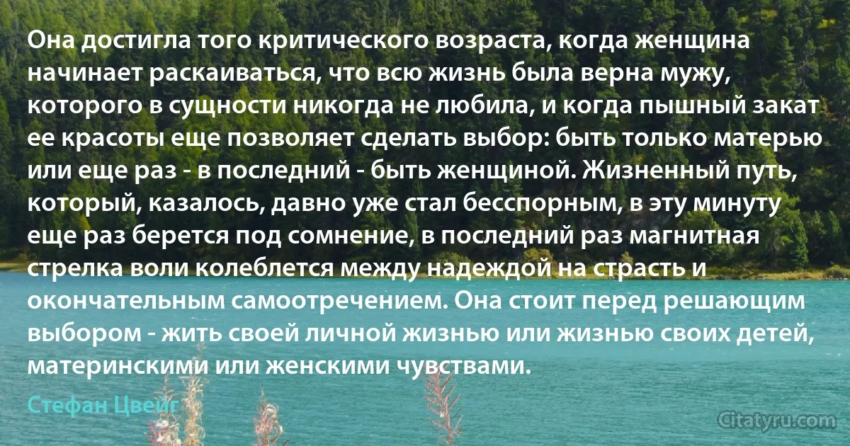 Она достигла того критического возраста, когда женщина начинает раскаиваться, что всю жизнь была верна мужу, которого в сущности никогда не любила, и когда пышный закат ее красоты еще позволяет сделать выбор: быть только матерью или еще раз - в последний - быть женщиной. Жизненный путь,
который, казалось, давно уже стал бесспорным, в эту минуту еще раз берется под сомнение, в последний раз магнитная стрелка воли колеблется между надеждой на страсть и окончательным самоотречением. Она стоит перед решающим выбором - жить своей личной жизнью или жизнью своих детей, материнскими или женскими чувствами. (Стефан Цвейг)