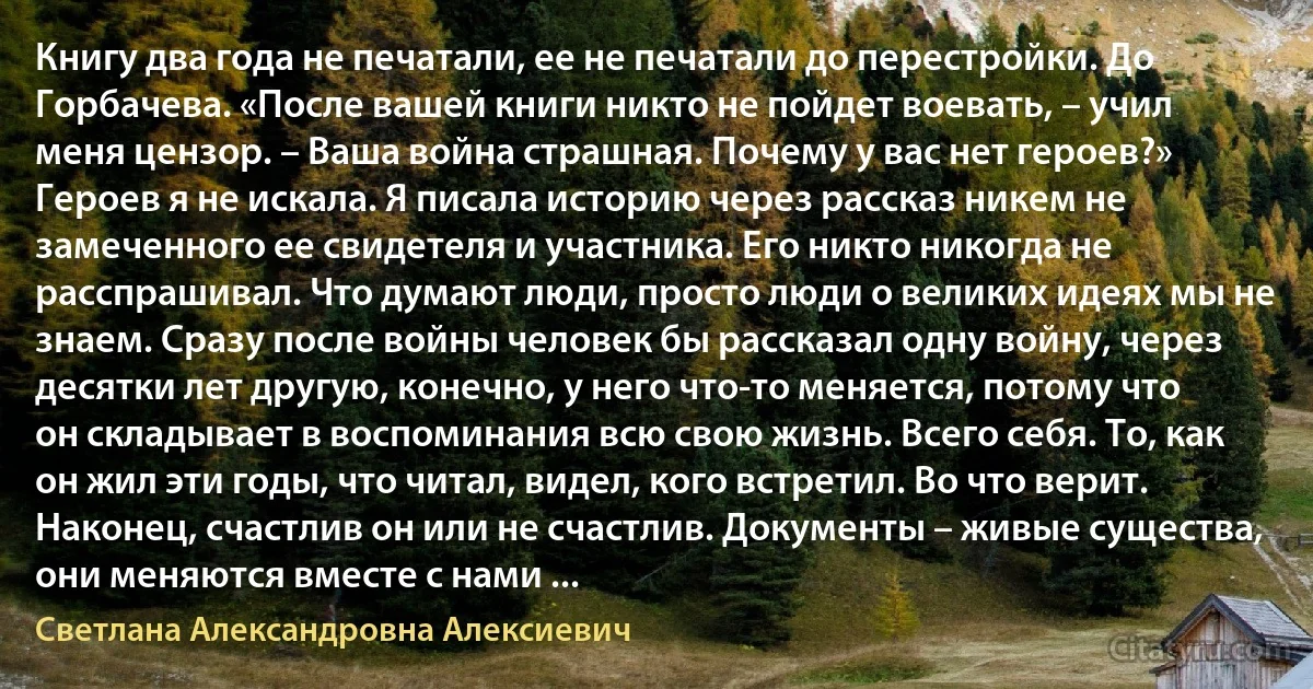 Книгу два года не печатали, ее не печатали до перестройки. До Горбачева. «После вашей книги никто не пойдет воевать, – учил меня цензор. – Ваша война страшная. Почему у вас нет героев?» Героев я не искала. Я писала историю через рассказ никем не замеченного ее свидетеля и участника. Его никто никогда не расспрашивал. Что думают люди, просто люди о великих идеях мы не знаем. Сразу после войны человек бы рассказал одну войну, через десятки лет другую, конечно, у него что-то меняется, потому что он складывает в воспоминания всю свою жизнь. Всего себя. То, как он жил эти годы, что читал, видел, кого встретил. Во что верит. Наконец, счастлив он или не счастлив. Документы – живые существа, они меняются вместе с нами ... (Светлана Александровна Алексиевич)