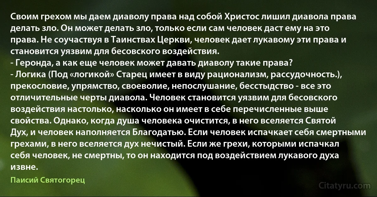 Своим грехом мы даем диаволу права над собой Христос лишил диавола права делать зло. Он может делать зло, только если сам человек даст ему на это права. Не соучаствуя в Таинствах Церкви, человек дает лукавому эти права и становится уязвим для бесовского воздействия.
- Геронда, а как еще человек может давать диаволу такие права?
- Логика (Под «логикой» Старец имеет в виду рационализм, рассудочность.), прекословие, упрямство, своеволие, непослушание, бесстыдство - все это отличительные черты диавола. Человек становится уязвим для бесовского воздействия настолько, насколько он имеет в себе перечисленные выше свойства. Однако, когда душа человека очистится, в него вселяется Святой Дух, и человек наполняется Благодатью. Если человек испачкает себя смертными грехами, в него вселяется дух нечистый. Если же грехи, которыми испачкал себя человек, не смертны, то он находится под воздействием лукавого духа извне. (Паисий Святогорец)
