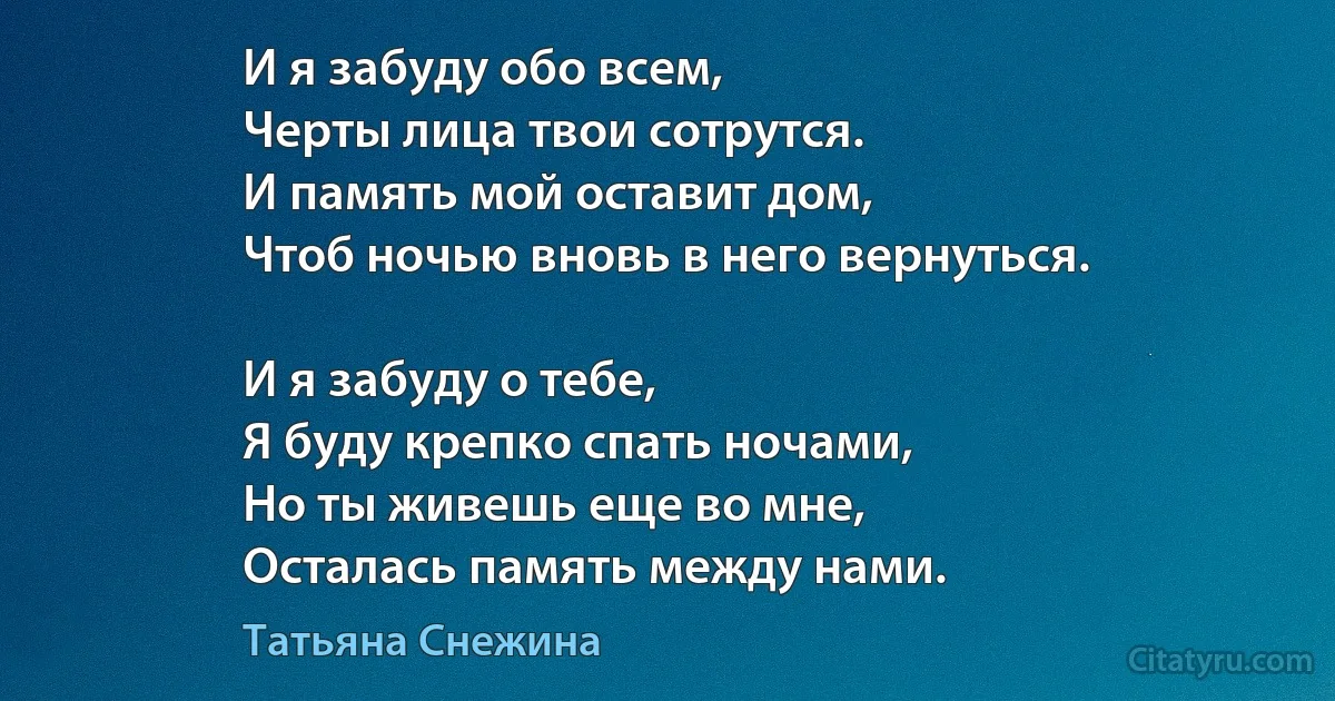 И я забуду обо всем,
Черты лица твои сотрутся.
И память мой оставит дом,
Чтоб ночью вновь в него вернуться.

И я забуду о тебе,
Я буду крепко спать ночами,
Но ты живешь еще во мне,
Осталась память между нами. (Татьяна Снежина)