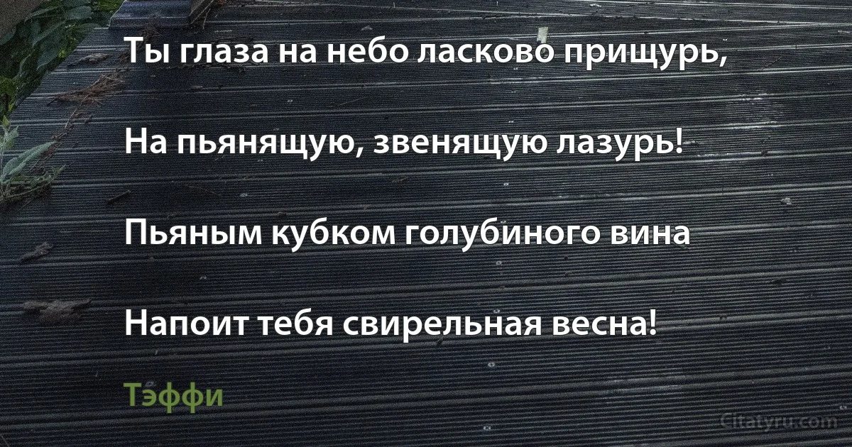 Ты глаза на небо ласково прищурь,

На пьянящую, звенящую лазурь!

Пьяным кубком голубиного вина

Напоит тебя свирельная весна! (Тэффи)