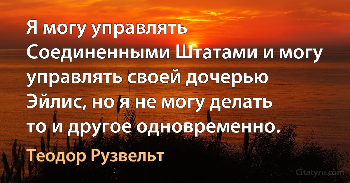 Я могу управлять Соединенными Штатами и могу управлять своей дочерью Эйлис, но я не могу делать то и другое одновременно. (Теодор Рузвельт)