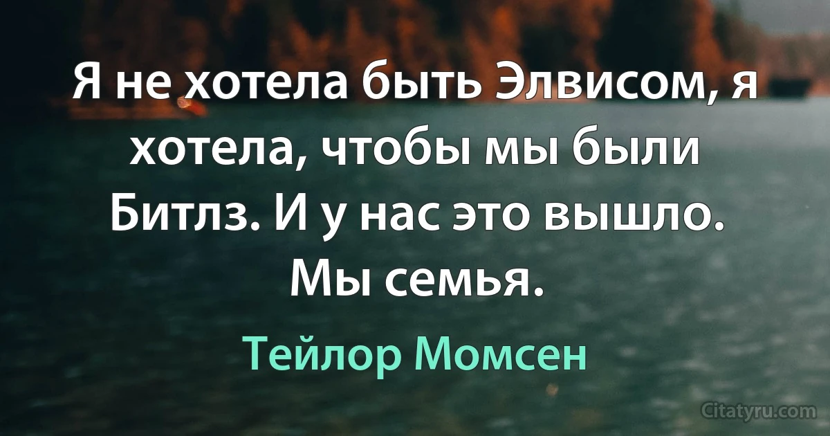 Я не хотела быть Элвисом, я хотела, чтобы мы были Битлз. И у нас это вышло. Мы семья. (Тейлор Момсен)