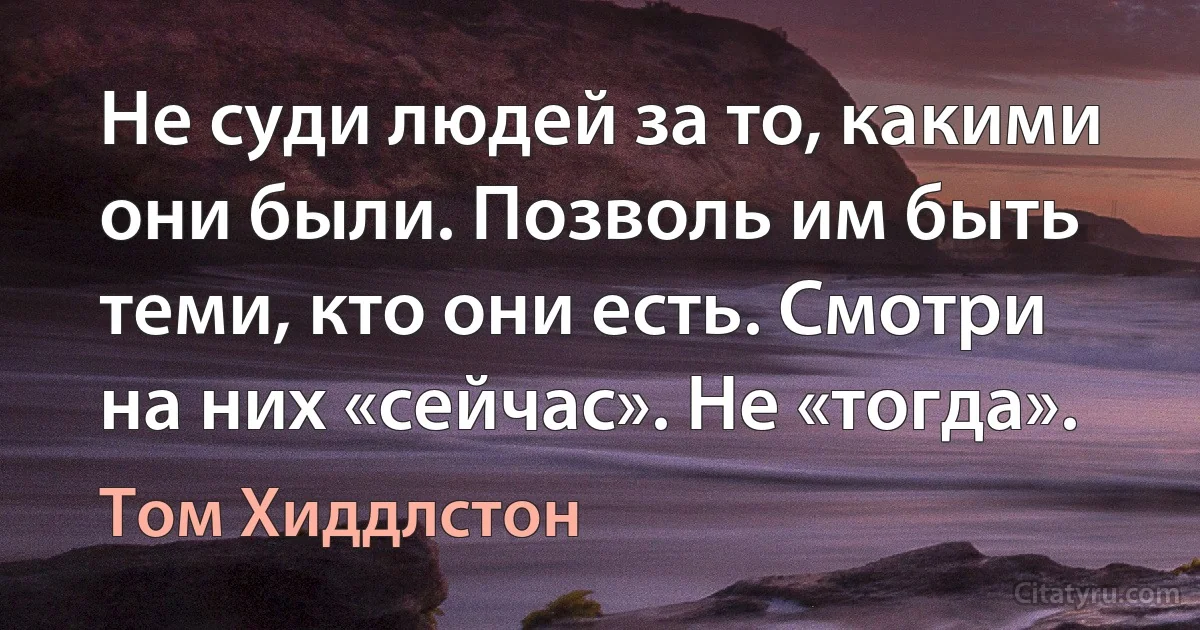 Не суди людей за то, какими они были. Позволь им быть теми, кто они есть. Смотри на них «сейчас». Не «тогда». (Том Хиддлстон)