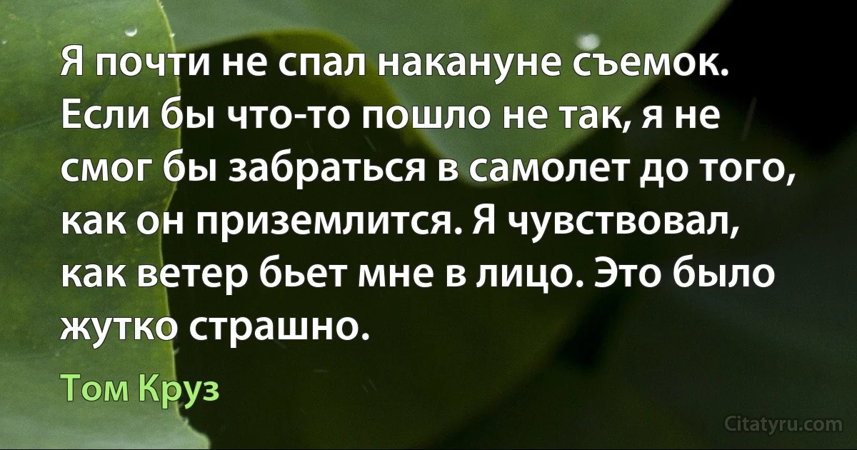 Я почти не спал накануне съемок. Если бы что-то пошло не так, я не смог бы забраться в самолет до того, как он приземлится. Я чувствовал, как ветер бьет мне в лицо. Это было жутко страшно. (Том Круз)