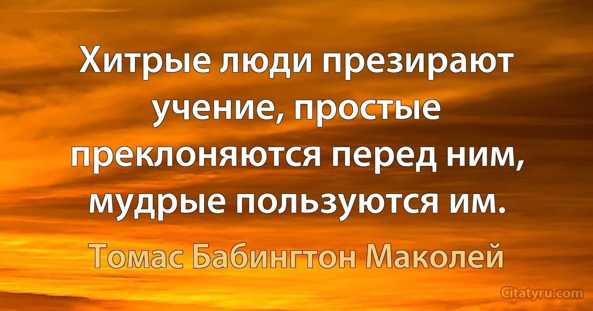 Хитрые люди презирают учение, простые преклоняются перед ним, мудрые пользуются им. (Томас Бабингтон Маколей)