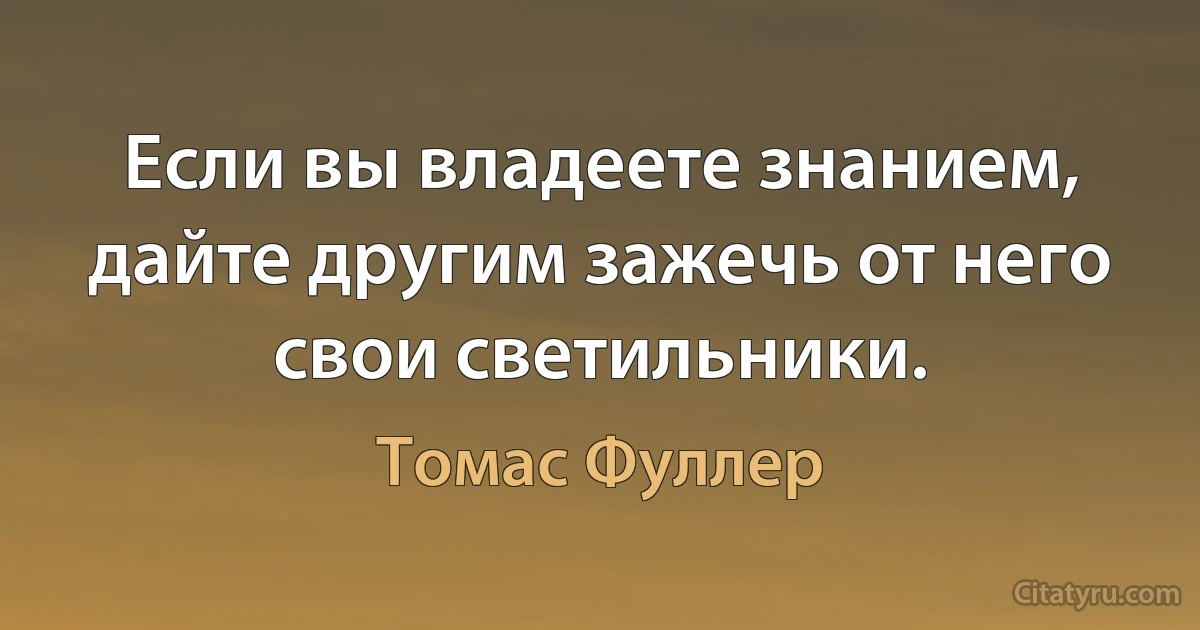 Если вы владеете знанием, дайте другим зажечь от него свои светильники. (Томас Фуллер)