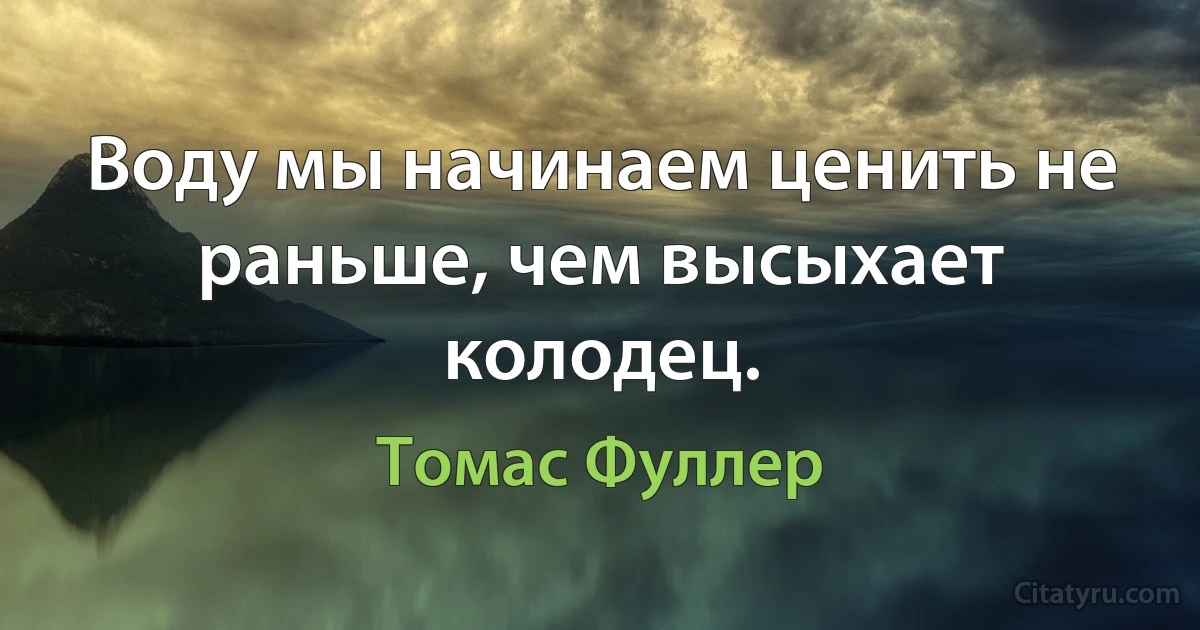 Воду мы начинаем ценить не раньше, чем высыхает колодец. (Томас Фуллер)