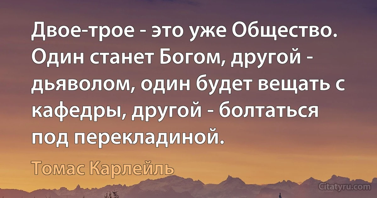 Двое-трое - это уже Общество. Один станет Богом, другой - дьяволом, один будет вещать с кафедры, другой - болтаться под перекладиной. (Томас Карлейль)