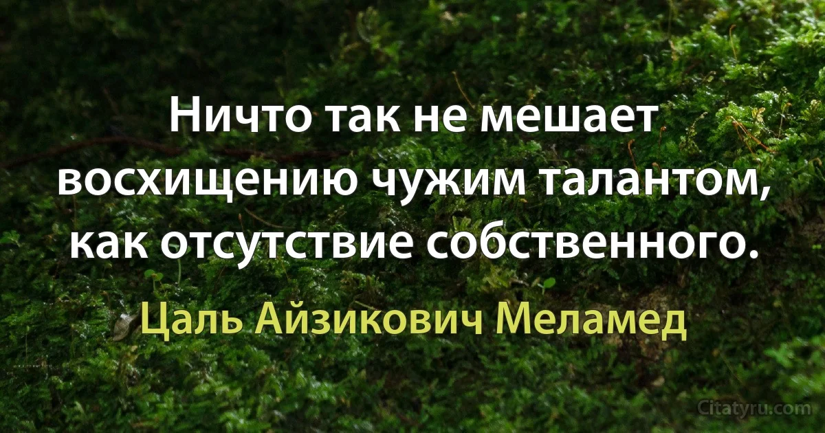 Ничто так не мешает восхищению чужим талантом, как отсутствие собственного. (Цаль Айзикович Меламед)