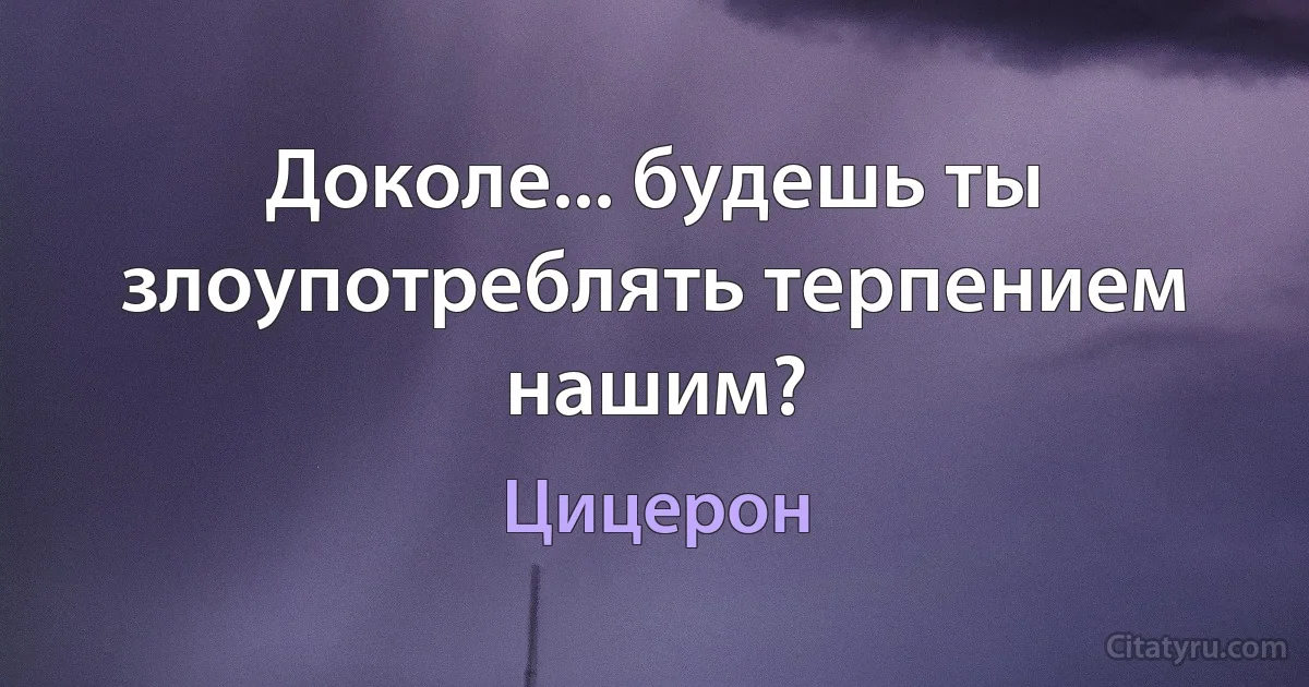 Доколе... будешь ты злоупотреблять терпением нашим? (Цицерон)