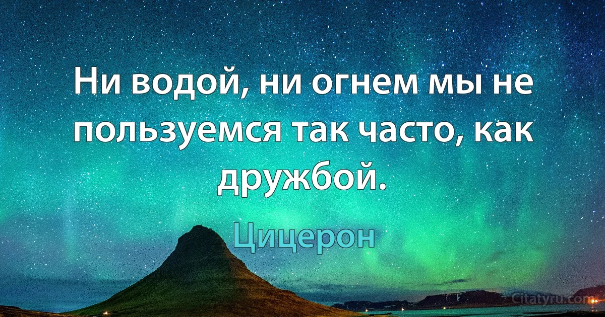 Ни водой, ни огнем мы не пользуемся так часто, как дружбой. (Цицерон)