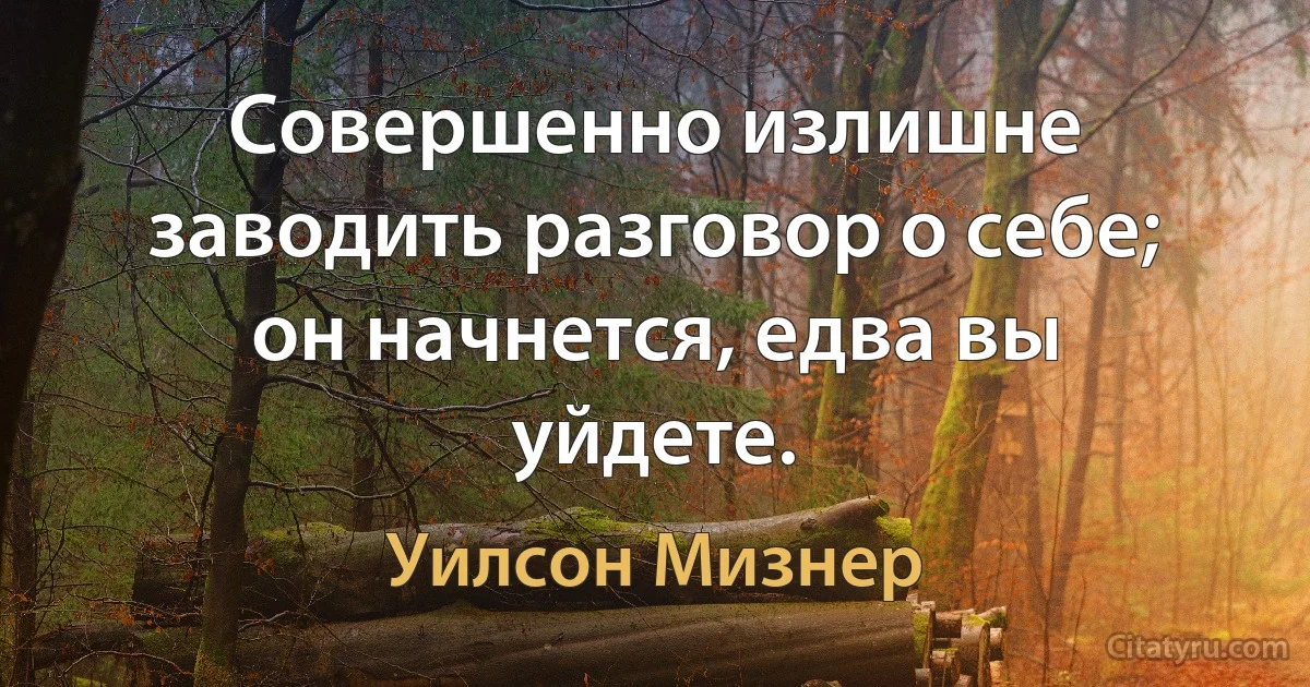 Совершенно излишне заводить разговор о себе; он начнется, едва вы уйдете. (Уилсон Мизнер)