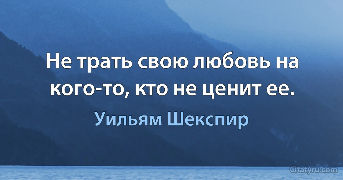 Не трать свою любовь на кого-то, кто не ценит ее. (Уильям Шекспир)