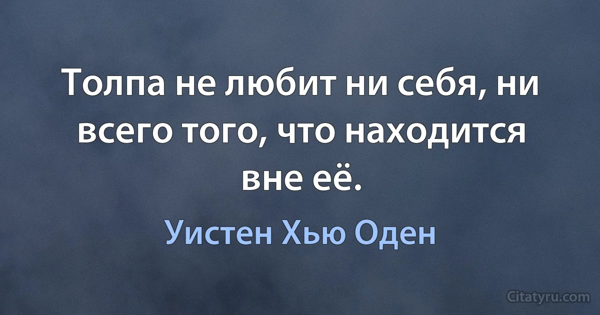 Толпа не любит ни себя, ни всего того, что находится вне её. (Уистен Хью Оден)