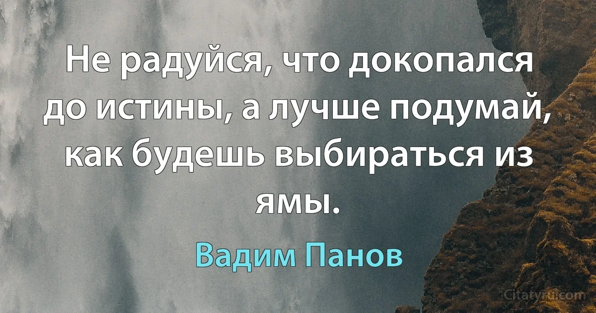 Не радуйся, что докопался до истины, а лучше подумай, как будешь выбираться из ямы. (Вадим Панов)