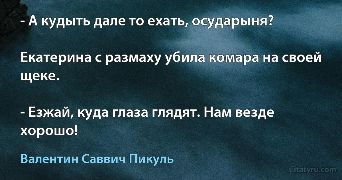 - А кудыть дале то ехать, осударыня?

Екатерина с размаху убила комара на своей щеке.

- Езжай, куда глаза глядят. Нам везде хорошо! (Валентин Саввич Пикуль)