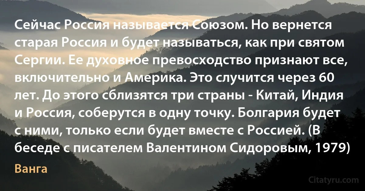 Сейчас Россия называется Союзом. Но вернется старая Россия и будет называться, как при святом Сергии. Ее духовное превосходство признают все, включительно и Америка. Это случится через 60 лет. До этого сблизятся три страны - Китай, Индия и Россия, соберутся в одну точку. Болгария будет с ними, только если будет вместе с Россией. (В беседе с писателем Валентином Сидоровым, 1979) (Ванга)