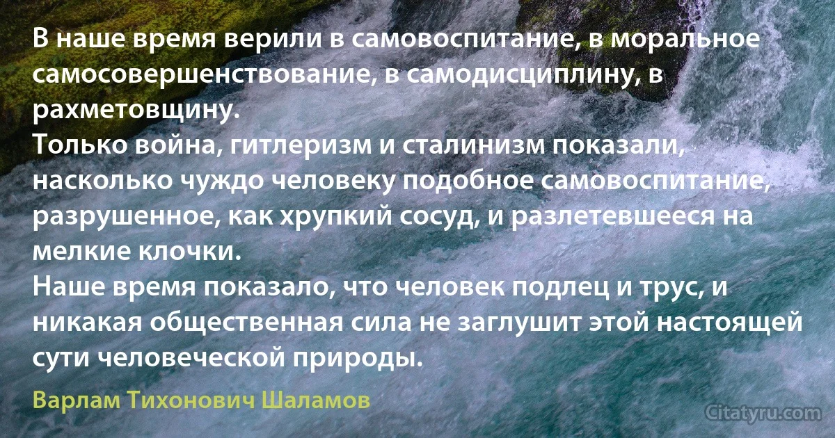 В наше время верили в самовоспитание, в моральное самосовершенствование, в самодисциплину, в рахметовщину.
Только война, гитлеризм и сталинизм показали, насколько чуждо человеку подобное самовоспитание, разрушенное, как хрупкий сосуд, и разлетевшееся на мелкие клочки.
Наше время показало, что человек подлец и трус, и никакая общественная сила не заглушит этой настоящей сути человеческой природы. (Варлам Тихонович Шаламов)