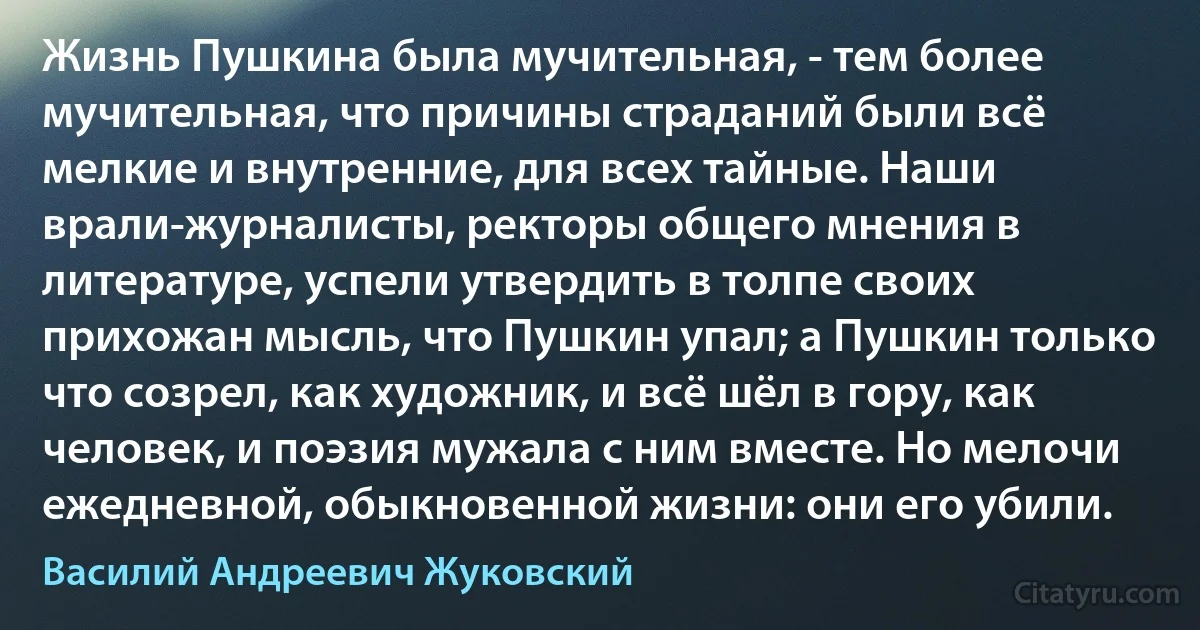 Жизнь Пушкина была мучительная, - тем более мучительная, что причины страданий были всё мелкие и внутренние, для всех тайные. Наши врали-журналисты, ректоры общего мнения в литературе, успели утвердить в толпе своих прихожан мысль, что Пушкин упал; а Пушкин только что созрел, как художник, и всё шёл в гору, как человек, и поэзия мужала с ним вместе. Но мелочи ежедневной, обыкновенной жизни: они его убили. (Василий Андреевич Жуковский)