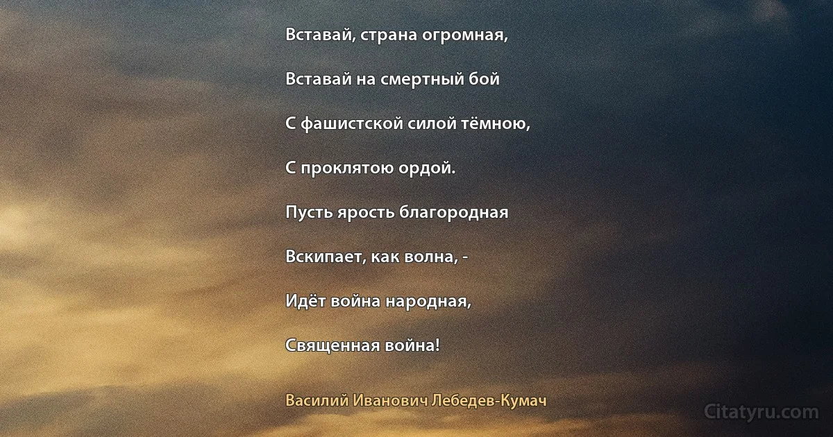 Вставай, страна огромная,

Вставай на смертный бой

С фашистской силой тёмною,

С проклятою ордой.

Пусть ярость благородная

Вскипает, как волна, -

Идёт война народная,

Священная война! (Василий Иванович Лебедев-Кумач)