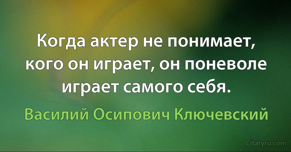 Когда актер не понимает, кого он играет, он поневоле играет самого себя. (Василий Осипович Ключевский)