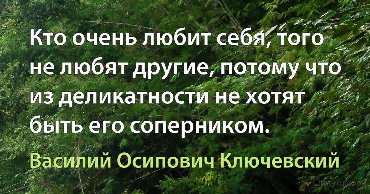 Кто очень любит себя, того не любят другие, потому что из деликатности не хотят быть его соперником. (Василий Осипович Ключевский)