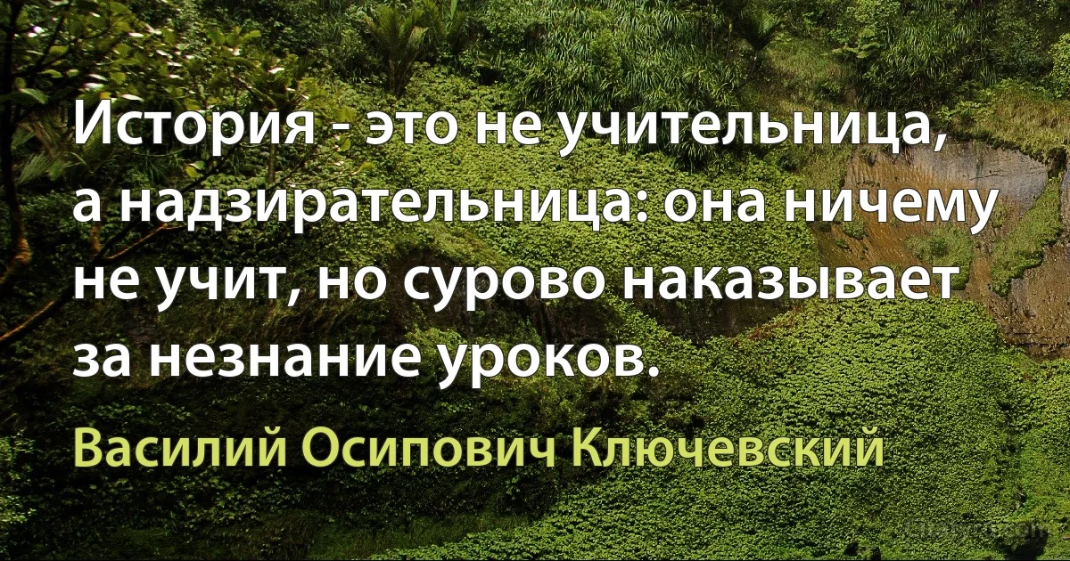 История - это не учительница, а надзирательница: она ничему не учит, но сурово наказывает за незнание уроков. (Василий Осипович Ключевский)